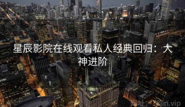 星辰影院在线观看私人经典回归：大神进阶