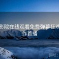 星辰影院在线观看免费弹幕狂欢：新作首播
