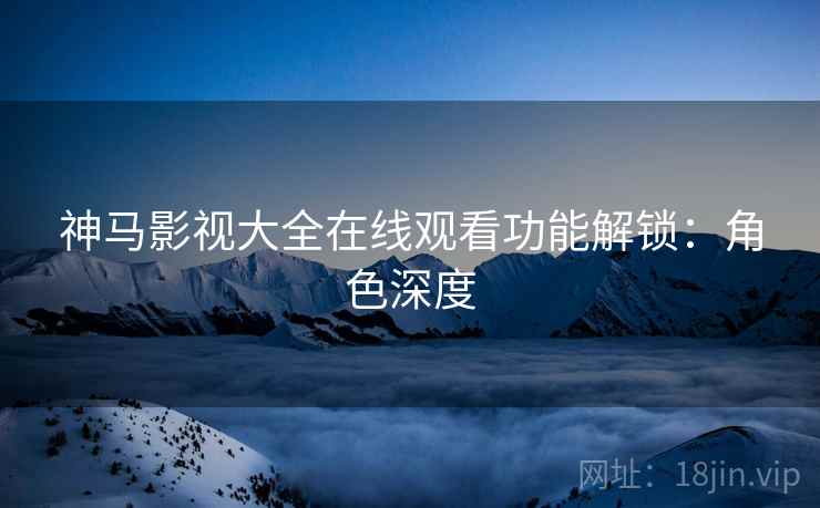 神马影视大全在线观看功能解锁：角色深度