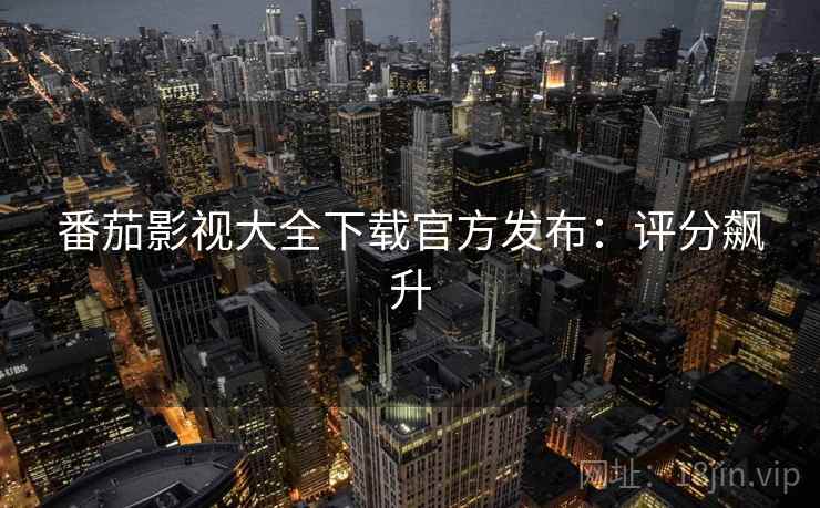 番茄影视大全下载官方发布：评分飙升