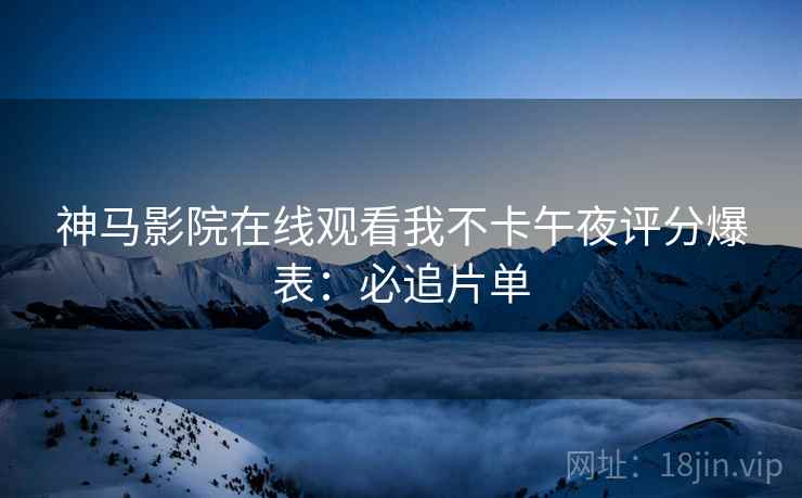 神马影院在线观看我不卡午夜评分爆表：必追片单