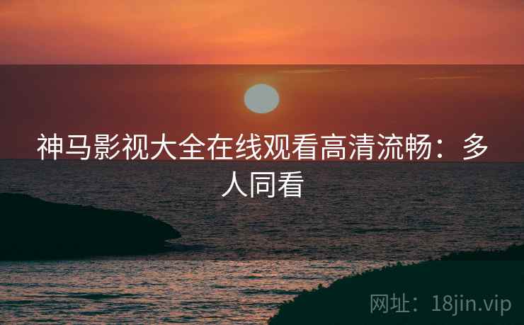 神马影视大全在线观看高清流畅：多人同看