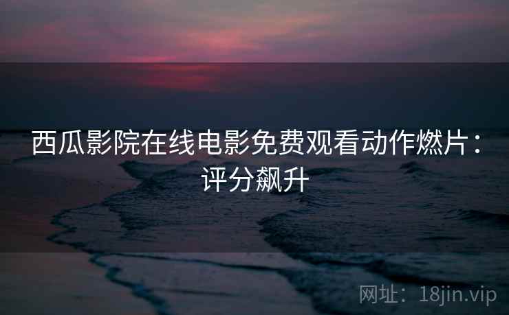 西瓜影院在线电影免费观看动作燃片：评分飙升