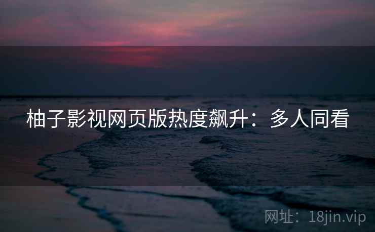柚子影视网页版热度飙升：多人同看
